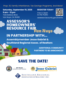 Event Details: Date: Saturday, September 19, 2026 Time: 9:00 am – 12:00 pm Address: SRAR Offices, 7232 Balboa Blvd, Van Nuys, CA 91406 Parking: Free and onsite with additional street parking Attendees will hear from a variety of speakers who will address pressing issues impacting homeowners across the area: Proposition 19 and its impact on property transfers in the State of California Advice for dealing with the death of a property owner and planning for family inheritance Insights into the property tax system and home buying advice for potential homeowners Following the presentations, attendees are encouraged to visit our readily available resource tables where staff from the Assessor’s Office will be present to answer any questions and address individual, complex cases. While registration is not required, attendees are encouraged to register in advance at: Assessor - Events. We hope to see you there!