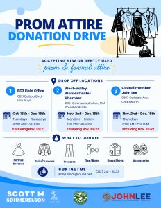 Prom Attire Donation DriveDrop off locations
BD3 Field Office 6621 Balboa Blvd, Van Nuys 10/15 to 12/18/2026
West Valley Warner Center Chamber 
6351 Owensmouth Ave., #101A, Woodland Hills
Monday through Friday 1:00 to 4:00 pm 11/2 through 12/18/26
Councilmember John Lee 9207 Oakdale Ave., Chatsworth 11/2 through 12/18/26
Donate Formal Dresses, Suits/Tuxedos Trousers, Ties/Bows, Dress Shirts, Accessories
Contact Karla.sival@lausd.net 213) 241-8333 